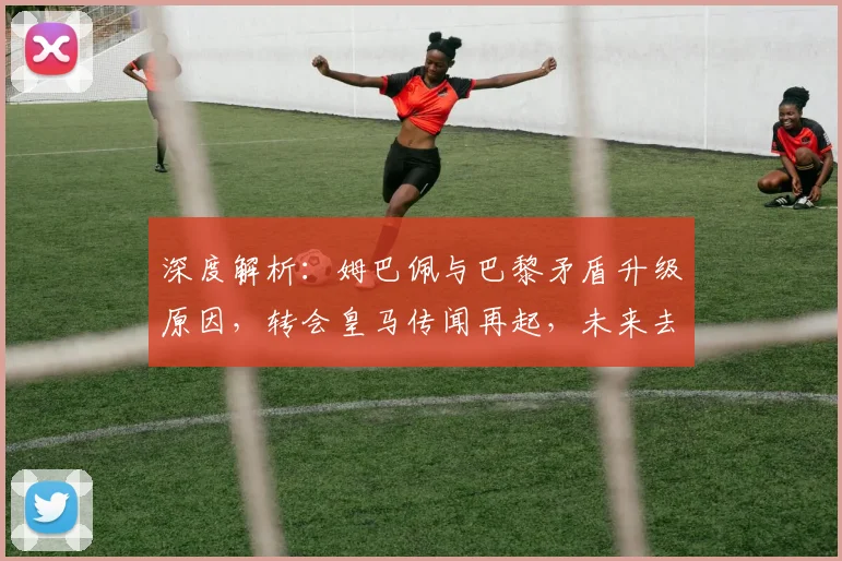 深度解析：姆巴佩与巴黎矛盾升级原因，转会皇马传闻再起，未来去向成疑