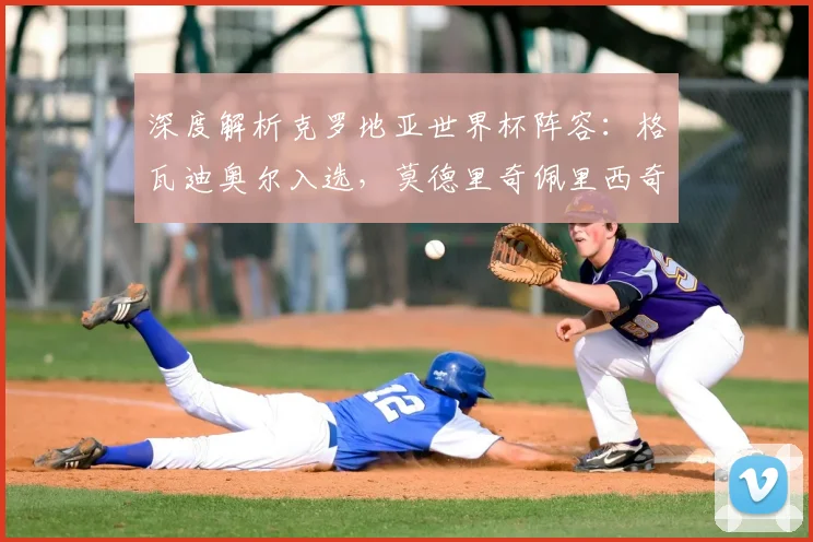 深度解析克罗地亚世界杯阵容:格瓦迪奥尔入选,莫德里奇佩里西奇领衔核心战术