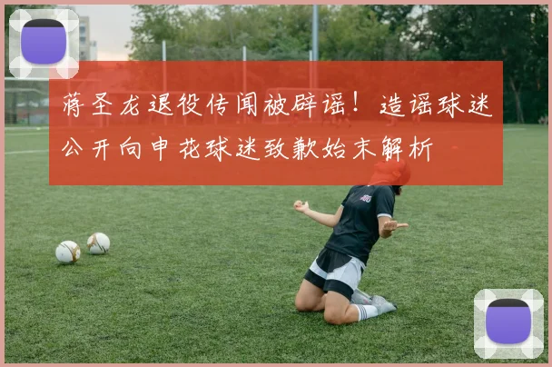蒋圣龙退役传闻被辟谣！造谣球迷公开向申花球迷致歉始末解析