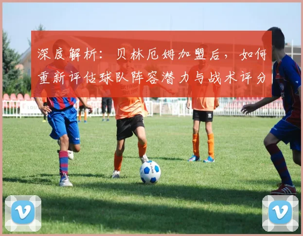 深度解析：贝林厄姆加盟后，如何重新评估球队阵容潜力与战术评分